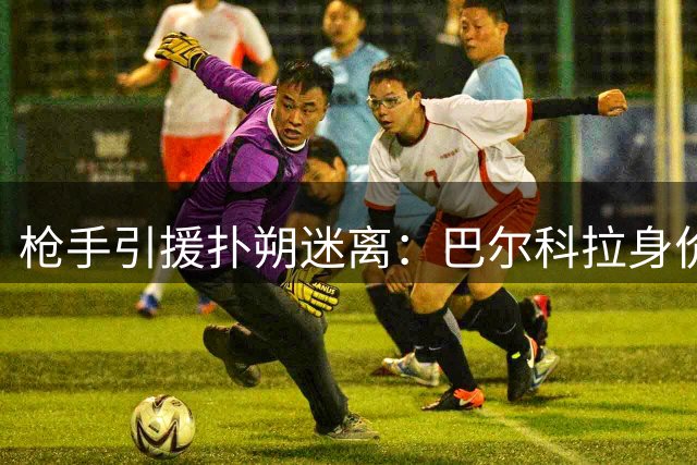 枪手引援扑朔迷离：巴尔科拉身价成障碍 伊尔迪兹续约陷僵局