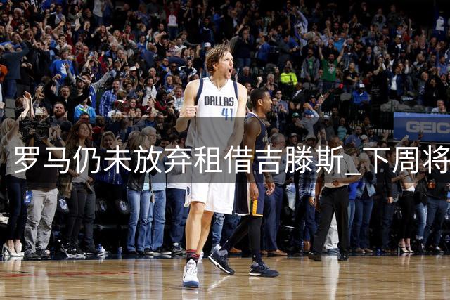 罗马仍未放弃租借吉滕斯 下周将再与切尔西磋商