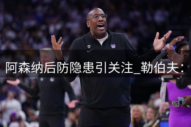 阿森纳后防隐患引关注 勒伯夫：萨利巴伤病成夺冠关键变数